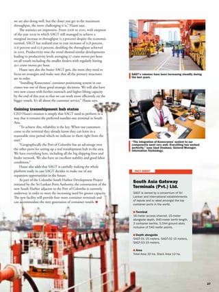 we are also doing well, but the closer you get to the maximum
throughput, the more challenging it is,” Haaze says.
    The statistics are impressive. From 2006 to 2010, with exeption
of the year 2009 in which SAGT still managed to achieve a
marginal increase in throughput (1.3 percent) despite the economic
turmoil, SAGT has realized year to year increases of 15.8 percent,
11.6 percent and 12.6 percent, doubling the throughput achieved
in 2005. Productivity wise the trend showed similar developments
leading to productivity levels averaging 27 crane moves per hour
on all vessels including the smaller feeders with regularly hitting
30+ crane moves per hour.
    Haaze says also the busier SAGT gets, the more they need to
focus on strategies and make sure that all the primary structures
are in order.
    “Installing Konecranes’ container positioning system in our
cranes was one of those good strategic decisions. We will also have
two new cranes with further outreach and higher lifting capacity
by the end of this year so that we can work more eﬃciently on the
bigger vessels. It’s all about the customer service,” Haaze says.

Gaining transshipment hub status
CEO Haaze’s mission is simply that SAGT need to perform in a
way that it remains the preferred number one terminal in South
Asia.
    “To achieve this, reliability is the key. When our customers
come to the terminal they already know they can leave in a
reasonable time period which we indicate to them right from the
start.”
    “Geographically the Port of Colombo has an advantage over
the other ports for setting up a real transhipment hub in the area.
We have everything here, including all the big shipping lines and
feeder network. We also have an excellent stability and good labor
conditions.”
    Haaze also adds that SAGT is carefully making the whole
platform ready in case SAGT decides to make use of any
expansion opportunities in the future.
    As part of the Colombo South Harbor Development Project
initiated by the Sri Lankan Ports Authority, the construction of the
new South Harbor adjacent to the Port of Colombo is currently
underway in order to meet the increasing need for greater capacity.
The new facility will provide four more container terminals and
can accommodate the next generation of container vessels.
 