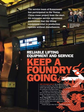 The service team of Konecranes
has participated in the Vestas
China crane project from the start.
An extensive service agreement
guarantees that the lifting
equipment vital to production
operate without disturbances.




                                         the enormous foundry for
           a moment in Xuzhou, East China. Incandescent steel
           molten with cheap night electricity flows into the depths
           of a mold box in the dusk of dawn.
               According to a local museum, iron has been casted
           here since the times of the Qing dynasty. The timing is
           broad—the dynasty started in 1644 and ended in 1911.
               After a cooling period of two days, the Foundry
           Worker Huang Hai at Vestas Casting (Xu Zhou) Co.,
           Ltd. factory opens the mold with his work mates. The
           steel has solidified into a wind turbine hub, almost two
           meters in diameter.
               A hub is the part where the rotor blades are attached.
 