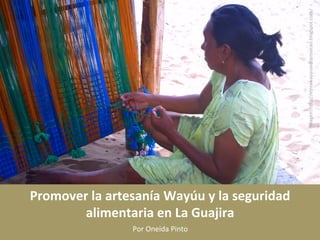 Promover	
  la	
  artesanía	
  Wayúu	
  y	
  la	
  seguridad	
  
alimentaria	
  en	
  La	
  Guajira	
  
Por	
  Oneida	
  Pinto	
  
Imagen:	
  h1p://etniawayuuiedosmaicao.blogspot.com/	
  
 