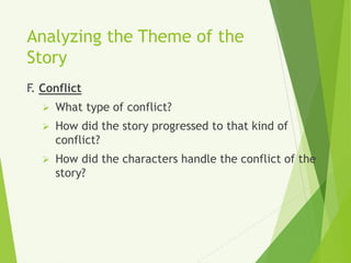 Analyzing the Theme of the
Story
F. Conflict
 What type of conflict?
 How did the story progressed to that kind of
conflict?
 How did the characters handle the conflict of the
story?
 
