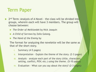 Term Paper
 2nd Term: Analysis of A Novel – the class will be divided into
groups, wherein each will have 3 members. The group will
choose between:
 The Order of Melkizedek by Nick Joaquin
 A Child of Sorrows by Zoilo Galang.
 The Hand of the Enemy by
The format for analyzing the novelette will be the same as
that of the short story.
I. Summary (4-5 pages)
II. Interpretation – Explain the theme of the story. (2-3 pages)
III. Analysis – analyze each part of the story (title, characters,
setting, conflict, POV, etc.) using the theme. (5-10 pages)
IV. Evaluation – What can you say about the story? (2-3 pages)
 
