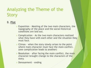 Analyzing the Theme of the
Story
B. Plot
 Exposition – Meeting of the two main characters, the
topography of the place and the social-historical
conditions are laid out.
 Complication – As the two main characters realized
what they have with each other and the situation they
must face.
 Climax – when the story slowly arises to the point
where main character must face the main conflict.
(one complication leads to another)
 Resolution – after facing the main conflict, the main
character brought change to the characters of the
story.
 Denouement - ending
 