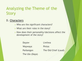 Analyzing the Theme of the
Story
D. Characters
 Who are the significant characters?
 What are their roles in the story?
 How does their personality/decisions affect the
development of the story?
Dayaw Liwliwa
Waywaya Pintas
Parbangon The Old Chief (Laud)
The Ulo (Daya)
 