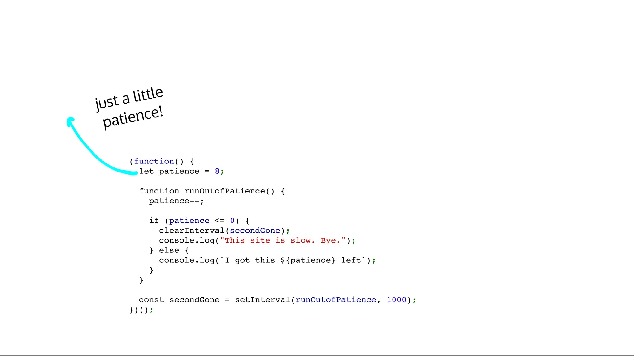 just a little
patience!
(function() {
let patience = 8;
function runOutofPatience() {
patience--;
if (patience <= 0) {
clearInterval(secondGone);
console.log("This site is slow. Bye.");
} else {
console.log(`I got this ${patience} left`);
}
}
const secondGone = setInterval(runOutofPatience, 1000);
})();
 
