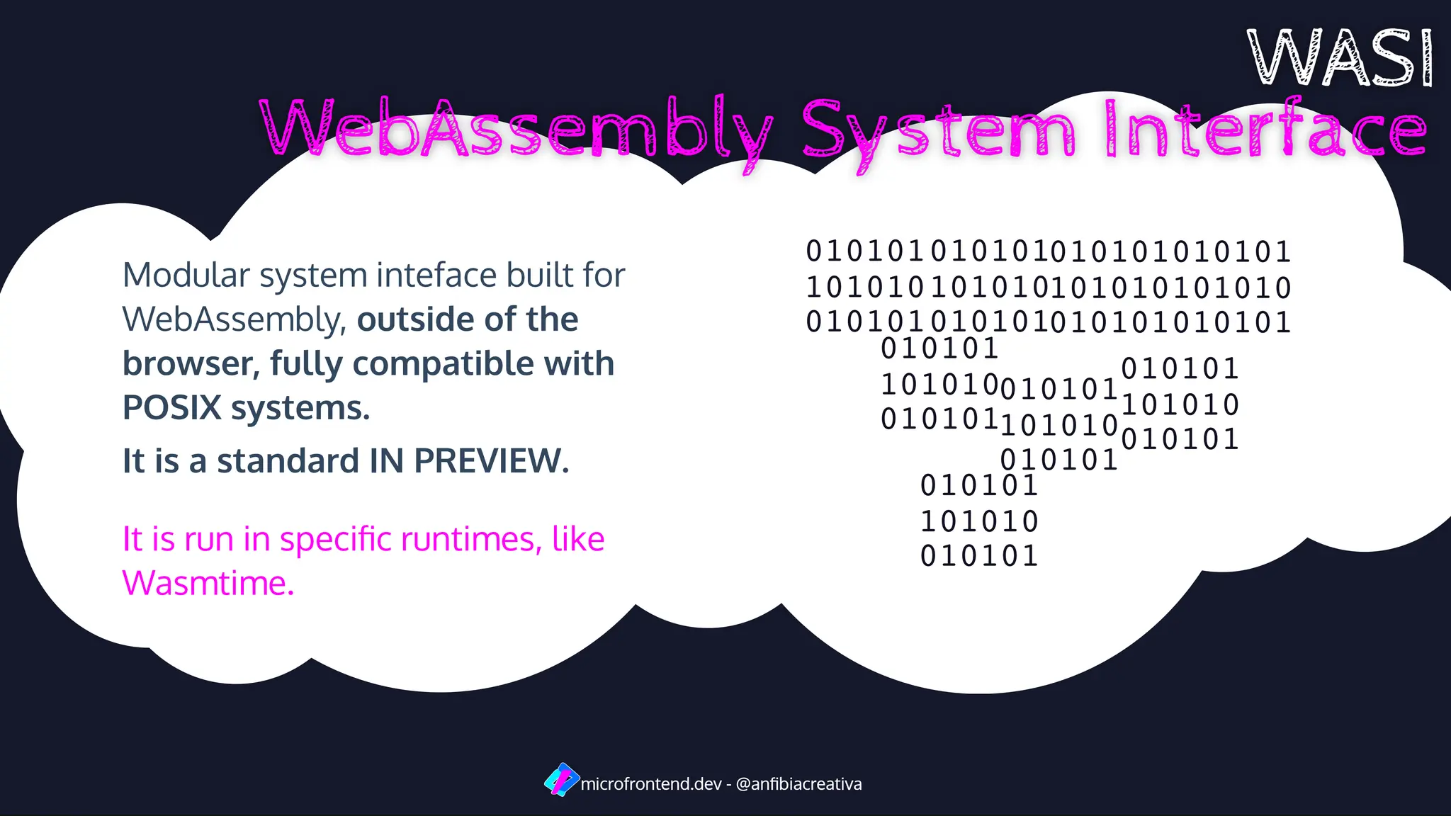 Modular system inteface built for
WebAssembly, outside of the
browser, fully compatible with
POSIX systems.
It is a standard IN PREVIEW.
microfrontend.dev - @anﬁbiacreativa
microfrontend.dev - @anﬁbiacreativa
010101
101010
010101
010101
101010
010101
010101
101010
010101
010101
101010
010101
010101
101010
010101
010101
101010
010101
010101
101010
010101
010101
101010
010101
It is run in speciﬁc runtimes, like
Wasmtime.
 
