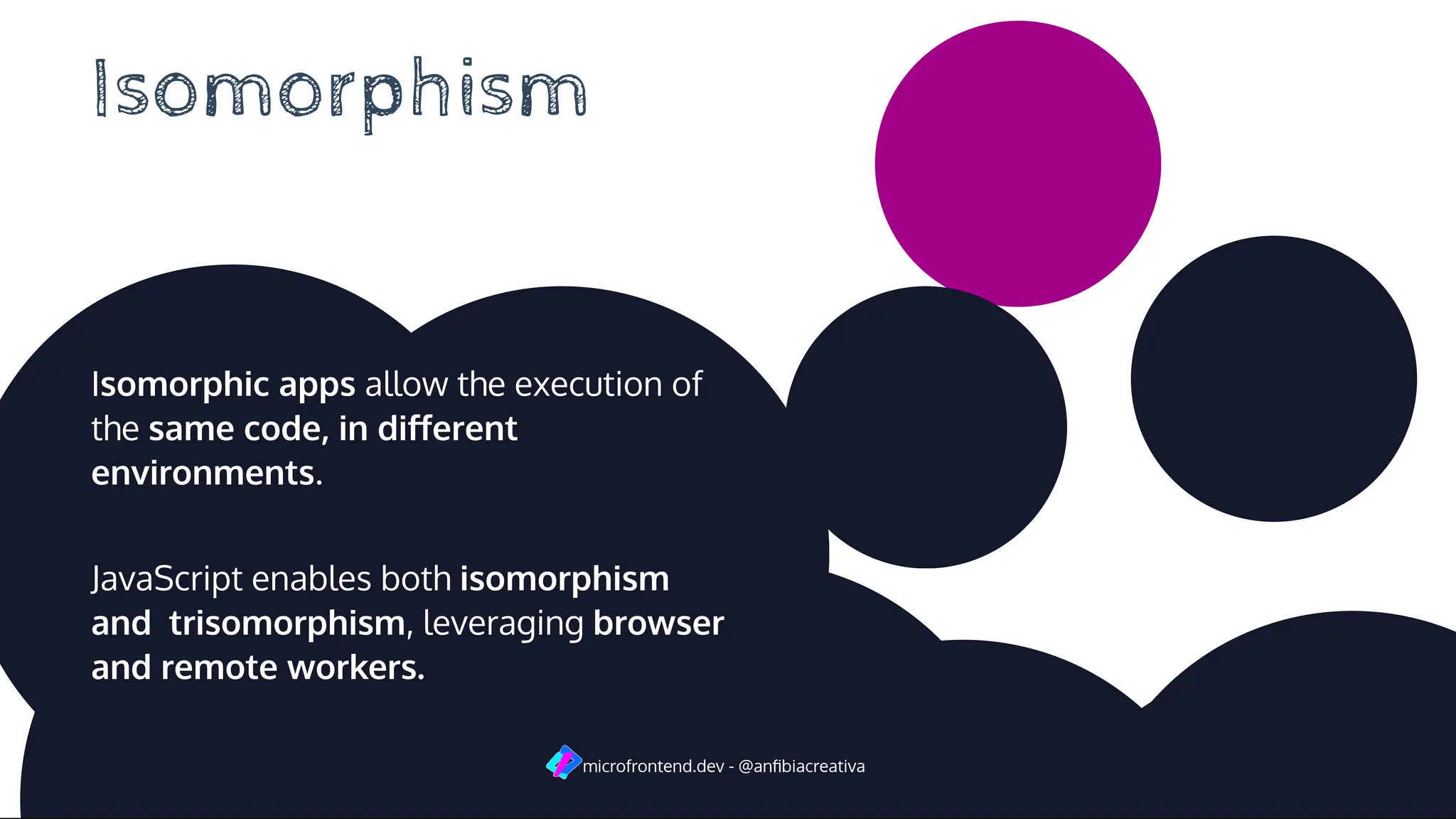 Isomorphism
Isomorphic apps allow the execution of
the same code, in diﬀerent
environments.
JavaScript enables both isomorphism
and trisomorphism, leveraging browser
and remote workers.
microfrontend.dev - @anﬁbiacreativa
 