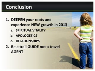 Conclusion

1. DEEPEN your roots and
   experience NEW growth in 2013
  a. SPIRITUAL VITALITY
  b. APOLOGETICS
  c. RELATIONSHIPS
2. Be a trail GUIDE not a travel
   AGENT
 