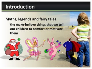 Introduction

Myths, legends and fairy tales
  the make-believe things that we tell
  our children to comfort or motivate
  them
 
