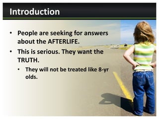 Introduction

• People are seeking for answers
  about the AFTERLIFE.
• This is serious. They want the
  TRUTH.
  • They will not be treated like 8-yr
    olds.
 