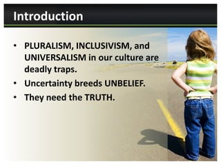 Introduction

• PLURALISM, INCLUSIVISM, and
  UNIVERSALISM in our culture are
  deadly traps.
• Uncertainty breeds UNBELIEF.
• They need the TRUTH.
 