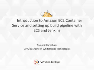 Introduction to Amazon EC2 Container
Service and setting up build pipeline with
ECS and Jenkins
Swapnil Dahiphale
DevOps Engineer, WhiteHedge Technologies
 