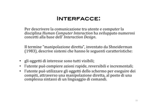 Interfacce: 
    Per descrivere la comunicazione tra utente e computer la 
    disciplina Human Computer Interaction ha sviluppato numerosi 
    concetti alla base dell' Interaction Design. 

    Il termine "manipolazione diretta", inventato da Shneiderman 
    (1983), descrive sistemi che hanno le seguenti caratteristiche:  

•  gli oggetti di interesse sono tutti visibili;  
•  l'utente può compiere azioni rapide, reversibili e incrementali;  
•  l'utente può utilizzare gli oggetti dello schermo per eseguire dei 
   compiti, attraverso una manipolazione diretta, al posto di una 
   complessa sintassi di un linguaggio di comandi.  




                                                                        10 
 