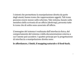     I sistemi che permettono la manipolazione diretta da parte 
    degli utenti, hanno icone che rappresentano oggetti. Tali icone 
    possono essere mosse sullo schermo. Tale sistema, basato sulla 
    metafora della scrivania di un uf:icio (desk‐top), presenta tutte 
    le icone che di solito sono associate all'uf:icio. 

    L'immagine del sistema è realizzata dall'interfaccia :isica, dal 
    comportamento del sistema e dalla documentazione esterna a 
    cui l'utente può accedere. I quattro principi per la progettazione 
    di interfaccia a manipolazione diretta sono: 
   le affordances, i limiti, il mapping naturale e il feed­back. 



                                                                         11 
 