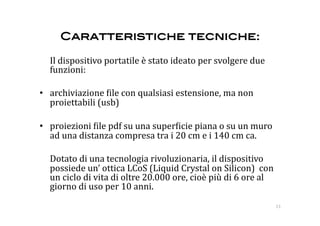 Caratteristiche tecniche:!

  Il dispositivo portatile è stato ideato per svolgere due 
  funzioni: 

•  archiviazione :ile con qualsiasi estensione, ma non 
   proiettabili (usb) 

•  proiezioni :ile pdf su una super:icie piana o su un muro 
   ad una distanza compresa tra i 20 cm e i 140 cm ca. 

  Dotato di una tecnologia rivoluzionaria, il dispositivo 
  possiede un’ ottica LCoS (Liquid Crystal on Silicon)  con 
  un ciclo di vita di oltre 20.000 ore, cioè più di 6 ore al 
  giorno di uso per 10 anni. 
                                                                13 
 
