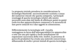   La proposta iniziale prendeva in considerazione la 
  tecnologia bluetooth  successivamente scartata a causa 
  dei numerosi vincoli che questa comporta. I principali 
  svantaggi di questa tecnologia relativi alle nostre 
  necessità sono date dal limite di effettuare point‐to‐point 
  (solo tra due apparecchiature connesse) e la necessità di 
  non porre ostacoli tra i due oggetti in connessione. 

  Differentemente la tecnologia wi:i  riusulta 
  vantaggiosa in forza dell'interoperabilità fra apparecchio 
  e rete con una più rapida e facile installazione ed 
  espansione successiva della rete. Inoltre, la presenza di 
  parecchi produttori ha creato una notevole concorrenza 
  abbassando di molto i prezzi iniziali di questa tecnologia. 


                                                            14 
 