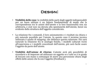 Design: 

•  Visibilità delle cose: la visibilità delle parti degli oggetti indispensabili 
   per  un  buon  utilizzo  è  un  fattore  fondamentale  di  modo  che  la 
   corrispondenza  tra  le  azioni  dell'utente  e  la  loro  funzionalità  non  sia 
   arbitraria, e cioè non sia dovuta alla spontaneità dell'utente, bensì sia 
   evidente dalla struttura dell'oggetto considerato. 

•  La relazione fra i comandi, il loro azionamento e i risultati sia chiara e 
   più  naturale  possibile  per  l'utente.  In  questo  caso  il  termine  tecnico 
   utilizzato è quello di mapping, che de:inisce questa relazione. Più sarà 
   naturale  la  relazione  fra  le  analogie  :isiche,  i  modelli  culturali  vicini 
   all'esperienza  e  i  modelli  concettuali  dell'utente,  più  sarà  facile  usare 
   l'oggetto da parte dell'utente. 

•  Visibilità  dell'azione  di  ritorno:  L'utente  avrà  più  possibilità  di 
   ricordarsi e di imparare ad utilizzare un oggetto se e solo se è in grado 
   di toccare con mano o comunque di avere una percezione chiara degli 
   effetti delle azioni che fa con l'oggetto (Feedback ). 

                                                                                    16 
 