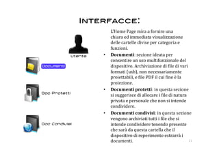 Interfacce: 
       L’Home Page mira a fornire una 
       chiara ed immediata visualizzazione 
       delle cartelle divise per categoria e 
       funzioni.  
    •  Documenti: sezione ideata per 
       consentire un uso multifunzionale del 
       dispositivo. Archiviazione di :ile di vari 
       formati (usb), non necessariamente 
       proiettabili, e :ile PDF il cui :ine è la 
       proiezione. 
    •  Documenti protetti: in questa sezione 
       si suggerisce di allocare i :ile di natura 
       privata e personale che non si intende 
       condividere. 
    •  Documenti condivisi: in questa sezione 
       vengono archiviati tutti i :ile che si 
       intende condividere tenendo presente 
       che sarà da questa cartella che il 
       dispositivo di reperimento estrarrà i 
       documenti.                                  21 
 