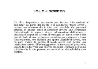 Touch screen!


    Un  altro  importante  strumento  per  inviare  informazioni  al 
    computer  da  parte  dell'utente  è  il  cosiddetto  “touch  screen", 
    ovvero  uno  schermo  che  è  stato  reso  sensibile  alle  pressioni 
    esterne.  In  questo  senso  il  computer  diviene  uno  strumento 
    bidirezionale  in  quanto  riceve  informazioni  dall'utente  e 
    visualizza l'output del sistema. Il vantaggio del touch screen è che 
    non  richiede  alcuna  particolare  istruzione  per  apprendere  il  suo 
    funzionamento,  non  richiede  uno  spazio  ulteriore  di  lavoro,  non 
    ha  parti  mobili  da  gestire.  Il  touch  screen  può  fornire  una 
    interazione diretta. Gli svantaggi sono: la mancanza di precisione, 
    un alto tasso di errori, una enorme fatica per le braccia dell'uomo 
    e  il  fatto  che  le  dita  possono  oscurare  alcuni  dettagli  della  zona 
    puntata.  



                                                                             24 
 