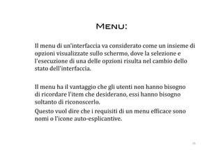 Menu: 

   Il menu di un’interfaccia va considerato come un insieme di 
   opzioni visualizzate sullo schermo, dove la selezione e 
   l'esecuzione di una delle opzioni risulta nel cambio dello 
   stato dell'interfaccia. 

  Il menu ha il vantaggio che gli utenti non hanno bisogno 
  di ricordare l'item che desiderano, essi hanno bisogno 
  soltanto di riconoscerlo.  
  Questo vuol dire che i requisiti di un menu ef:icace sono 
  nomi o l'icone auto‐esplicantive.  


                                                               28 
 