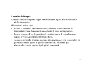 La scelta del target: 
La scelta di questo tipo di target è strettamente legata alle funzionalità 
    dello strumento.  
Gli studenti universitari: 
•  hanno la necessità di muoversi nell’ambiente universitario e di 
    trasportare i loro documenti senza limiti di peso o d’ingombro.  
•  hanno bisogno di un dispositivo di condivisione e di consultazione 
    rapido e veloce, praticamente immediato. 
•  sono propensi alla sperimentazione di nuovi apparecchi informatici (in 
    particolar modo quelli di piccole dimensioni) ed hanno già 
    dimestichezza con queste tipologie di strumenti. 




                                                                         39 
 