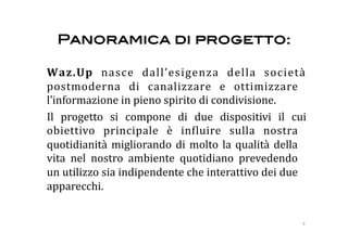 Panoramica di progetto: !

  Waz.Up  nasce  dall’esigenza  della  società 
  postmoderna  di  canalizzare  e  ottimizzare 
  l’informazione in pieno spirito di condivisione. 
  Il  progetto  si  compone  di  due  dispositivi  il  cui 
  obiettivo  principale  è  in:luire  sulla  nostra 
  quotidianità  migliorando  di  molto  la  qualità  della 
  vita  nel  nostro  ambiente  quotidiano  prevedendo 
  un utilizzo sia indipendente che interattivo dei due 
  apparecchi. 


                                                         4 
 