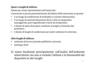 Spazi e Luoghi di utilizzo: 
Ideato per essere sperimentato nell’università. 
L’università si presta particolarmente all’utilizzo dello strumento in quanto: 
•  è un luogo di condivisione di molteplici e svariate informazioni; 
•  è un luogo di notevoli dimensioni dove è utile un dispositivo 
   maneggevole, poco ingombrante e facile da trasportare; 
•  è dotato di spazi dove poter usufruire al meglio la funzione del 
   proiettore; 
•  è dotato di luoghi di condivisione per poter utilizzare lo schermo; 

Altri luoghi di utilizzo: 
•  ambiente di lavoro (aziende pubbliche e private) 
•  meeting e :iere 


Ci  siamo  focalizzati  principalmente  sull’analisi  dell’ambiente 
   universitario, ma non si esclude l’utilizzo e la funzionalità dei 
   dispositivi in altri luoghi. 
                                                                            40 
 