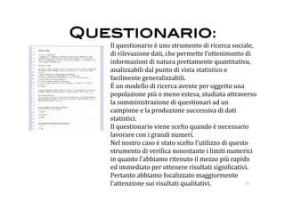 Questionario: 
   Il questionario è uno strumento di ricerca sociale, 
   di rilevazione dati, che permette l’ottenimento di 
   informazioni di natura prettamente quantitativa, 
   analizzabili dal punto di vista statistico e 
   facilmente generalizzabili. 
   È un modello di ricerca avente per oggetto una 
   popolazione più o meno estesa, studiata attraverso 
   la somministrazione di questionari ad un 
   campione e la produzione successiva di dati 
   statistici. 
   Il questionario viene scelto quando è necessario 
   lavorare con i grandi numeri. 
   Nel nostro caso è stato scelto l’utilizzo di questo 
   strumento di veri:ica nonostante i limiti numerici 
   in quanto l’abbiamo ritenuto il mezzo più rapido 
   ed immediato per ottenere risultati signi:icativi. 
   Pertanto abbiamo focalizzato maggiormente 
   l’attenzione sui risultati qualitativi.           41 
 