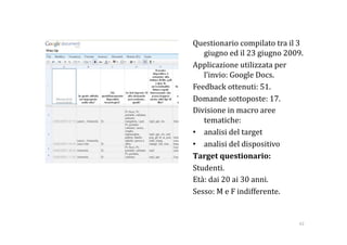 Questionario compilato tra il 3 
   giugno ed il 23 giugno 2009. 
Applicazione utilizzata per 
   l’invio: Google Docs. 
Feedback ottenuti: 51. 
Domande sottoposte: 17. 
Divisione in macro aree 
   tematiche:  
•  analisi del target 
•  analisi del dispositivo 
Target questionario: 
Studenti. 
Età: dai 20 ai 30 anni. 
Sesso: M e F indifferente. 


                              42 
 