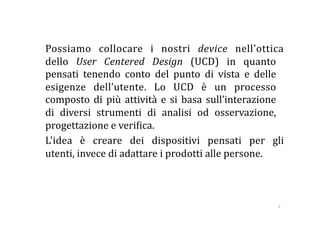   Possiamo  collocare  i  nostri  device  nell’ottica 
  dello  User  Centered  Design  (UCD)  in  quanto 
  pensati  tenendo  conto  del  punto  di  vista  e  delle 
  esigenze  dell’utente.  Lo  UCD  è  un  processo 
  composto  di  più  attività  e  si  basa  sull’interazione 
  di  diversi  strumenti  di  analisi  od  osservazione, 
  progettazione e veri:ica.  
  L'idea  è  creare  dei  dispositivi  pensati  per  gli 
  utenti, invece di adattare i prodotti alle persone.   



                                                           5 
 