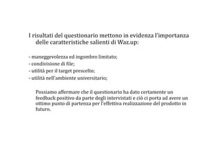 I risultati del questionario mettono in evidenza l’importanza 
    delle caratteristiche salienti di Waz.up: 

‐ maneggevolezza ed ingombro limitato; 
‐ condivisione di :ile; 
‐ utilità per il target prescelto;  
‐ utilità nell’ambiente universitario; 

    Possiamo affermare che il questionario ha dato certamente un 
    feedback positivo da parte degli intervistati e ciò ci porta ad avere un 
    ottimo punto di partenza per l’effettiva realizzazione del prodotto in 
    futuro. 
 