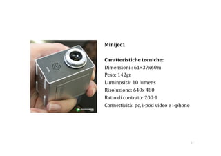Minijec1 

Caratteristiche tecniche: 
Dimensioni : 61×37x60m 
Peso: 142gr 
Luminosità: 10 lumens 
Risoluzione: 640x 480  
Ratio di contrato: 200:1 
Connettività: pc, i‐pod video e i‐phone 




                                       57 
 