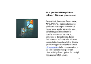     Mini proiettori integrati nei 
    cellulari di nuova generazione 

    Dopo email, Internet, fotocamere, 
    MP3, TV, GPS e radio satellitare, i 
    elefonini stanno per ricevere un 
    importante aggiornamento: uno 
    schermo grande quanto un 
    televisore e senza variare le 
    dimensioni del cellulare. Texas 
    Instruments e altre società hanno 
    presentato diversi prototipi di mini 
    proiettori (generalmente chiamati 
    pico projector) che possono vivere 
    da soli o essere incorporati in 
    dispositivi palmari, primi fra tutti gli 
    onnipresenti telefonini. 
                                           58 
 