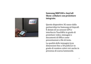     Samsung MBP200 e AnyCall 
    Show: cellulare con proiettore 
    integrato. 

    Questo dispositivo 3G nasce dalla 
    partnership tra Samsung ed Anycall. 
    È dotato di un sensore GPS e 
    interfaccia TouchWiz in grado di 
    proiettare video, immagini e 
    documenti di Of:ice come 
    presentazioni o :ile di testo.         
    La qualità delle immagini (con 
    dimensioni :ino a 50 pollici) è in 
    grado di rendere colori vivi anche in 
    presenza di scarsa luminosità.  


                                         59 
 