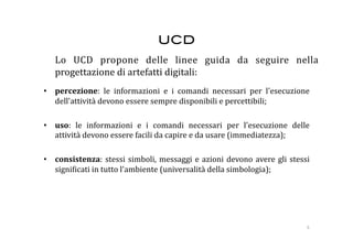 UCD!
  Lo  UCD  propone  delle  linee  guida  da  seguire  nella 
  progettazione di artefatti digitali: 
•  percezione:  le  informazioni  e  i  comandi  necessari  per  l'esecuzione 
   dell'attività devono essere sempre disponibili e percettibili; 

•  uso:  le  informazioni  e  i  comandi  necessari  per  l'esecuzione  delle 
   attività devono essere facili da capire e da usare (immediatezza); 

•  consistenza:  stessi  simboli,  messaggi  e  azioni  devono  avere  gli  stessi 
   signi:icati in tutto l'ambiente (universalità della simbologia); 




                                                                                 6 
 