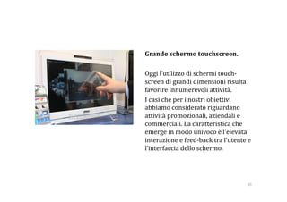    Grande schermo touchscreen. 

    Oggi l’utilizzo di schermi touch‐
    screen di grandi dimensioni risulta 
    favorire innumerevoli attività. 
    I casi che per i nostri obiettivi 
    abbiamo considerato riguardano 
    attività promozionali, aziendali e 
    commerciali. La caratteristica che 
    emerge in modo univoco è l’elevata 
    interazione e feed‐back tra l’utente e 
    l’interfaccia dello schermo. 




                                         60 
 