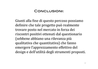 Conclusioni:!

  Giunti alla :ine di questo percoso possiamo 
  de:inire che tale progetto può realmente 
  trovare posto nel mercato in forza dei 
  riscontri positivi ottenuti dal questionario 
  (sebbene abbiano una rilevanza più 
  qualitativa che quantitativa) che fanno 
  emergere l’apprezzamento effettivo del 
  design e dell’utilità degli strumenti proposti. 

                                                 62 
 