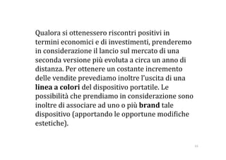   Qualora si ottenessero riscontri positivi in 
  termini economici e di investimenti, prenderemo 
  in considerazione il lancio sul mercato di una 
  seconda versione più evoluta a circa un anno di 
  distanza. Per ottenere un costante incremento 
  delle vendite prevediamo inoltre l’uscita di una 
  linea a colori del dispositivo portatile. Le 
  possibilità che prendiamo in considerazione sono 
  inoltre di associare ad uno o più brand tale 
  dispositivo (apportando le opportune modi:iche 
  estetiche). 

                                                  63 
 