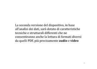   La seconda versione del dispositivo, in base 
  all’analisi dei dati, sarà dotato di caratteristiche 
  tecniche e strutturali differenti che ne 
  consentiranno anche la lettura di formati diversi 
  da quelli PDF, più precisamente audio e video  




                                                          64 
 