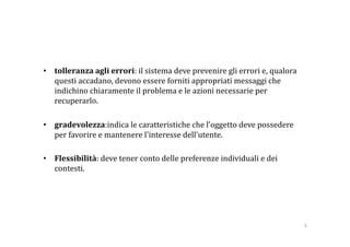•  tolleranza agli errori: il sistema deve prevenire gli errori e, qualora 
   questi accadano, devono essere forniti appropriati messaggi che 
   indichino chiaramente il problema e le azioni necessarie per 
   recuperarlo. 

•  gradevolezza:indica le caratteristiche che l’oggetto deve possedere 
   per favorire e mantenere l'interesse dell'utente. 

•  Flessibilità: deve tener conto delle preferenze individuali e dei 
   contesti. 




                                                                              8 
 