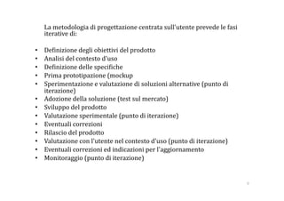      La metodologia di progettazione centrata sull'utente prevede le fasi 
     iterative di: 

•    De:inizione degli obiettivi del prodotto  
•    Analisi del contesto d'uso 
•    De:inizione delle speci:iche 
•    Prima prototipazione (mockup 
•    Sperimentazione e valutazione di soluzioni alternative (punto di 
     iterazione) 
•    Adozione della soluzione (test sul mercato) 
•    Sviluppo del prodotto 
•    Valutazione sperimentale (punto di iterazione) 
•    Eventuali correzioni 
•    Rilascio del prodotto 
•    Valutazione con l'utente nel contesto d'uso (punto di iterazione) 
•    Eventuali correzioni ed indicazioni per l'aggiornamento 
•    Monitoraggio (punto di iterazione) 


                                                                             9 
 