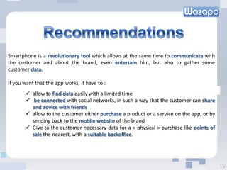 Smartphone is a revolutionary tool which allows at the same time to communicate with
the customer and about the brand, even entertain him, but also to gather some
customer data.
If you want that the app works, it have to :
 allow to find data easily with a limited time
 be connected with social networks, in such a way that the customer can share
and advise with friends
 allow to the customer either purchase a product or a service on the app, or by
sending back to the mobile website of the brand
 Give to the customer necessary data for a « physical » purchase like points of
sale the nearest, with a suitable backoffice.
19
 