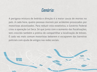 Cenário:
A perigosa mistura de bebida e direção é a maior causa de mortes no
país. A cada hora, quatro pessoas morrem por acidentes provocados por
motoristas alcoolizados. Para reduzir esta estatística, o Governo Federal
criou a operação Lei Seca. Só que junto com o aumento das fiscalizações,
tem crescido também a prática de compartilhar a localização de biltzes.
É cada vez mais comum motoristas beberem e escaparem das barreiras
policiais com ajuda de amigos nas redes sociais.
 