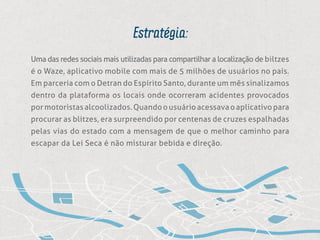 Estratégia:
Uma das redes sociais mais utilizadas para compartilhar a localização de biltzes
é o Waze, aplicativo mobile com mais de 5 milhões de usuários no país.
Em parceria com o Detran do Espírito Santo, durante um mês sinalizamos
dentro da plataforma os locais onde ocorreram acidentes provocados
pormotoristasalcoolizados.Quandoousuárioacessavaoaplicativopara
procurar as blitzes, era surpreendido por centenas de cruzes espalhadas
pelas vias do estado com a mensagem de que o melhor caminho para
escapar da Lei Seca é não misturar bebida e direção.
 