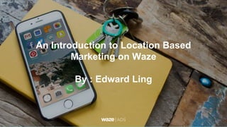 An Introduction to Location Based
Marketing on Waze
By : Edward Ling
 