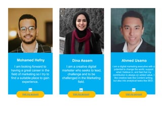 Teacher
Visit my account
Mohamed Hefny
I am looking forward to
having a great career in the
field of marketing so I try to
find a suitable place to gain
experience.
Dina Assem Ahmed Usama
I am a digital marketing executive with a
potential to change the world, support
what I believe in, and feel that my
contribution is always an added value. I
like creative task like Content writing,
but also into analytical tasks like SEO .
I am a creative digital
marketer who seeks to lead,
challenge and to be
challenged in the Marketing
field.
Visit my account Visit my account
 