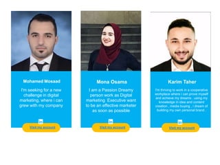 Teacher
Visit my account
Mohamed Mosaad
I'm seeking for a new
challenge in digital
marketing, where i can
grew with my company
Mona Osama Karim Taher
I'm thriving to work in a cooperative
workplace where i can prove myself
and achieve my dreams . using my
knowledge in idea and content
creation , media buying , i dream of
building my own personal brand .
I am a Passion Dreamy
person work as Digital
marketing Executive want
to be an effective marketer
as soon as possible
Visit my accountVisit my account
 