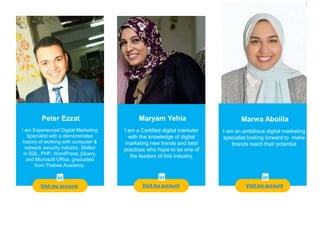 Teacher
Visit my account
Peter Ezzat
I am Experienced Digital Marketing
Specialist with a demonstrated
history of working with computer &
network security industry. Skilled
in SQL, PHP, WordPress, jQuery,
and Microsoft Office. graduated
from Thebes Academy.
Maryam Yehia Marwa Abolila
I am an ambitious digital marketing
specialist looking forward to make
brands reach their potential
I am a Certified digital marketer
with the knowledge of digital
marketing new trends and best
practices who hope to be one of
the leaders of this industry.
Visit my account Visit my account
 