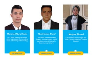 Teacher
Visit my account
Mohamed Abd-el-Kader
I'm a digital marketing specialist
with a huge passion for marketing,
media, advertising and technology
Abdelrahman Sharaf Maryam Ahmed
I am certified from Google and
have a strong passion of content
creation
I am Digital marketer looking
forward to more growth . more
development and hoping to
learn more and more
Visit my account Visit my account
 