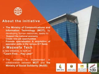 About the initiative
 The Ministry of Communications and
Information Technology (MCIT), by
developing human resources, seeks to:
- Support the national economy
- Create new job opportunities
- Promote specialization & acquisition of
specialist skills in the various ICT fields.
 Wazeefa Tech
a new initiative, is built on
“Learn First… Pay Later”
 The initiative is implemented in
collaboration between MCIT and the
Ministry of Social Solidarity (MoSS)
 