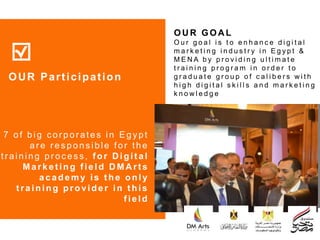 7 of big c or por ates in Egypt
ar e r es pons ible for the
tr aining pr oc es s, f or D igit al
Ma rk e t ing f ie ld D MA rt s
academy is t he only
t raining provider in t his
f ield
OUR Participation
OU R GOA L
O u r g o a l i s t o e n h a n c e d i g i t a l
m a r k e t i n g i n d u s t r y i n E g y p t &
M E N A b y p r o v i d i n g u l t i m a t e
t r a i n i n g p r o g r a m i n o r d e r t o
g r a d u a t e g r o u p o f c a l i b e r s w i t h
h i g h d i g i t a l s k i l l s a n d m a r k e t i n g
k n o w l e d g e
 